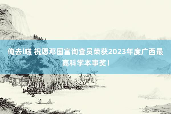 俺去l啦 祝愿邓国富询查员荣获2023年度广西最高科学本事奖！