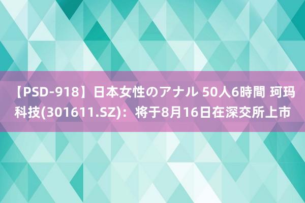 【PSD-918】日本女性のアナル 50人6時間 珂玛科技(301611.SZ)：将于8月16日在深交所上市