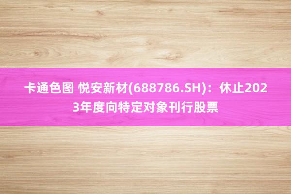 卡通色图 悦安新材(688786.SH)：休止2023年度向特定对象刊行股票