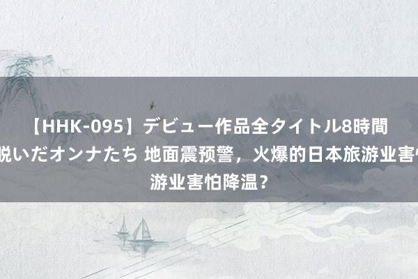 【HHK-095】デビュー作品全タイトル8時間 百花で脱いだオンナたち 地面震预警，火爆的日本旅游业害怕降温？