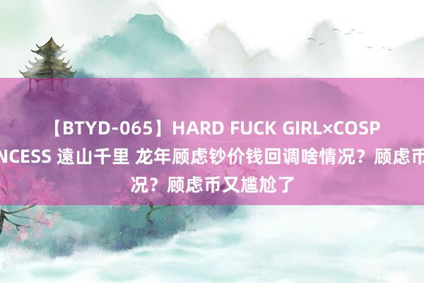 【BTYD-065】HARD FUCK GIRL×COSPLAY PRINCESS 遠山千里 龙年顾虑钞价钱回调啥情况？顾虑币又尴尬了