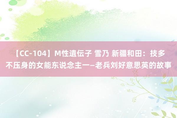 【CC-104】M性遺伝子 雪乃 新疆和田：技多不压身的女能东说念主一—老兵刘好意思英的故事