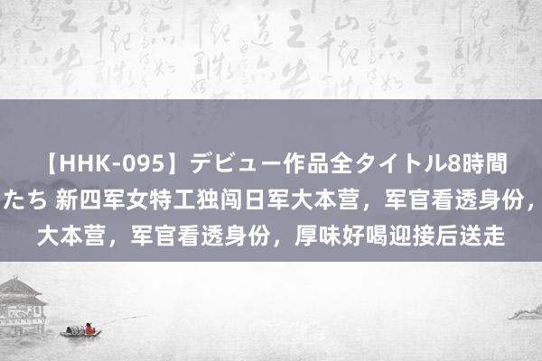 【HHK-095】デビュー作品全タイトル8時間 百花で脱いだオンナたち 新四军女特工独闯日军大本营，军官看透身份，厚味好喝迎接后送走