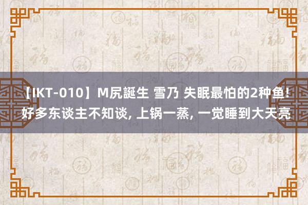 【IKT-010】M尻誕生 雪乃 失眠最怕的2种鱼! 好多东谈主不知谈， 上锅一蒸， 一觉睡到大天亮