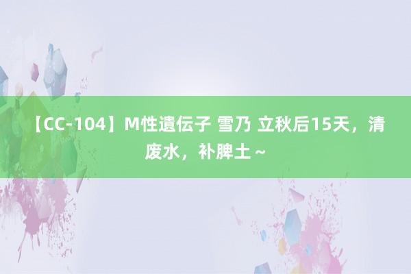 【CC-104】M性遺伝子 雪乃 立秋后15天，清废水，补脾土～