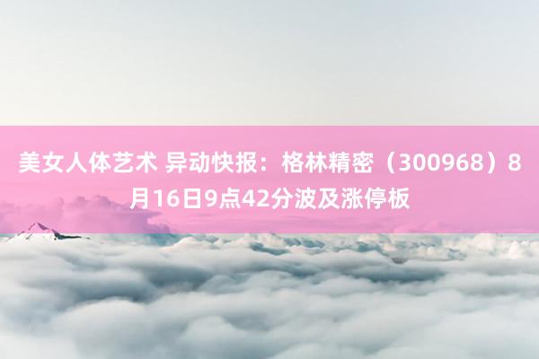 美女人体艺术 异动快报：格林精密（300968）8月16日9点42分波及涨停板