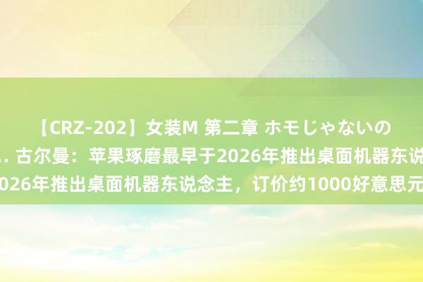 【CRZ-202】女装M 第二章 ホモじゃないのにチ○ポを欲しがる僕… 古尔曼：苹果琢磨最早于2026年推出桌面机器东说念主，订价约1000好意思元