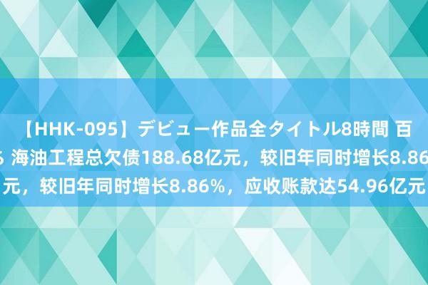 【HHK-095】デビュー作品全タイトル8時間 百花で脱いだオンナたち 海油工程总欠债188.68亿元，较旧年同时增长8.86%，应收账款达54.96亿元