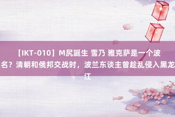 【IKT-010】M尻誕生 雪乃 雅克萨是一个波兰名？清朝和俄邦交战时，波兰东谈主曾趁乱侵入黑龙江