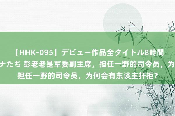 【HHK-095】デビュー作品全タイトル8時間 百花で脱いだオンナたち 彭老老是军委副主席，担任一野的司令员，为何会有东谈主扞拒？