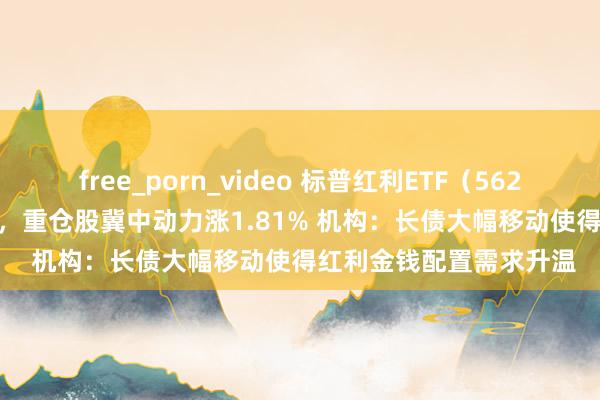 free_porn_video 标普红利ETF（562060）半日涨幅0.80%，重仓股冀中动力涨1.81% 机构：长债大幅移动使得红利金钱配置需求升温