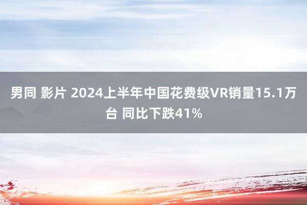 男同 影片 2024上半年中国花费级VR销量15.1万台 同比下跌41%