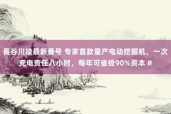 長谷川綾最新番号 专家首款量产电动挖掘机，一次充电责任八小时，每年可省俭90%资本 #