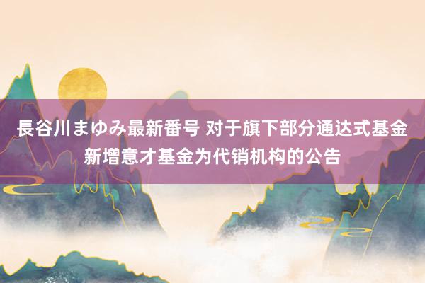 長谷川まゆみ最新番号 对于旗下部分通达式基金新增意才基金为代销机构的公告