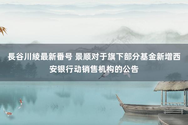 長谷川綾最新番号 景顺对于旗下部分基金新增西安银行动销售机构的公告