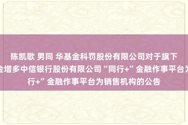 陈凯歌 男同 华基金科罚股份有限公司对于旗下部分证券投资基金增多中信银行股份有限公司“同行+”金融作事平台为销售机构的公告