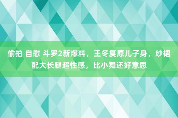 偷拍 自慰 斗罗2新爆料，王冬复原儿子身，纱裙配大长腿超性感，比小舞还好意思