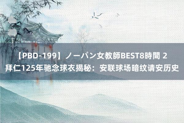 【PBD-199】ノーパン女教師BEST8時間 2 拜仁125年驰念球衣揭秘：安联球场暗纹请安历史