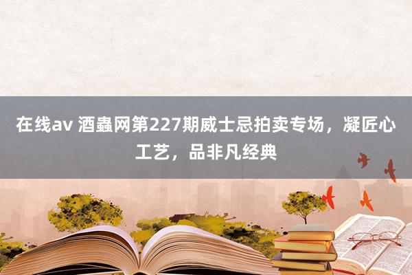 在线av 酒蟲网第227期威士忌拍卖专场，凝匠心工艺，品非凡经典