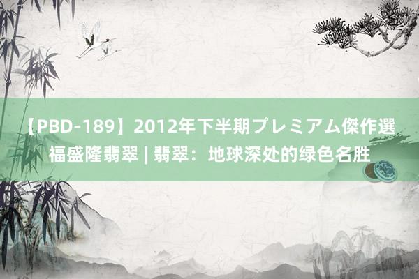 【PBD-189】2012年下半期プレミアム傑作選 福盛隆翡翠 | 翡翠：地球深处的绿色名胜