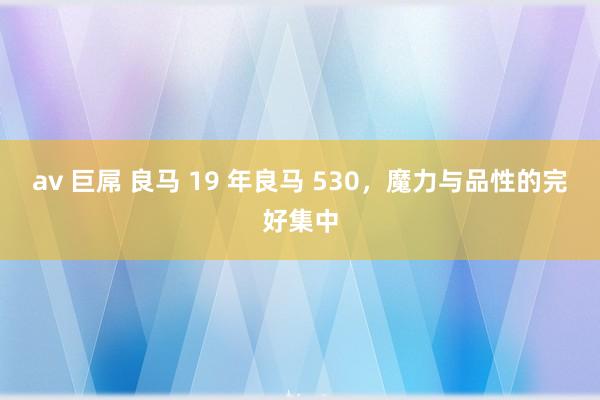 av 巨屌 良马 19 年良马 530，魔力与品性的完好集中