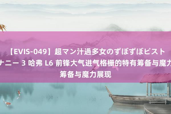 【EVIS-049】超マン汁過多女のずぼずぼピストンオナニー 3 哈弗 L6 前锋大气进气格栅的特有筹备与魔力展现