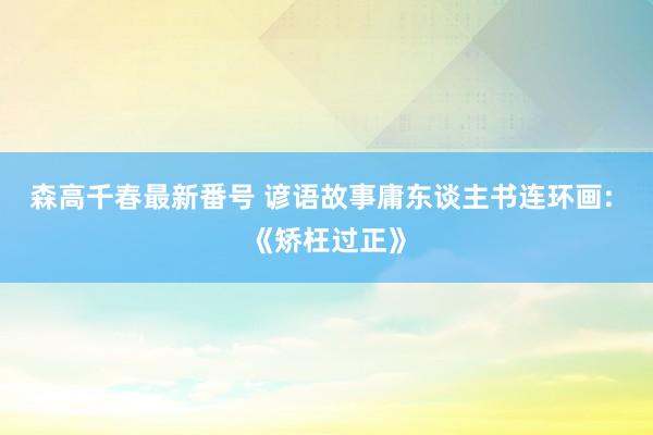 森高千春最新番号 谚语故事庸东谈主书连环画: 《矫枉过正》