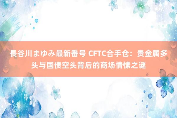 長谷川まゆみ最新番号 CFTC合手仓：贵金属多头与国债空头背后的商场情愫之谜