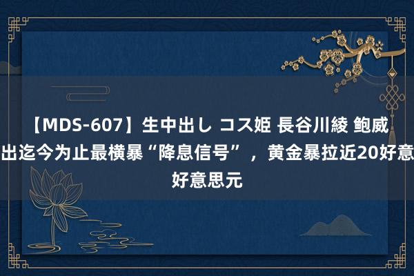 【MDS-607】生中出し コス姫 長谷川綾 鲍威尔发出迄今为止最横暴“降息信号” ，黄金暴拉近20好意思元