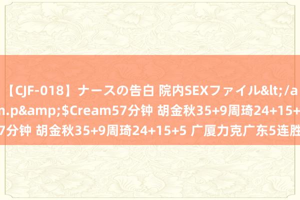 【CJF-018】ナースの告白 院内SEXファイル</a>2008-03-07h.m.p&$Cream57分钟 胡金秋35+9周琦24+15+5 广厦力克广东5连胜