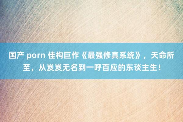 国产 porn 佳构巨作《最强修真系统》，天命所至，从岌岌无名到一呼百应的东谈主生！