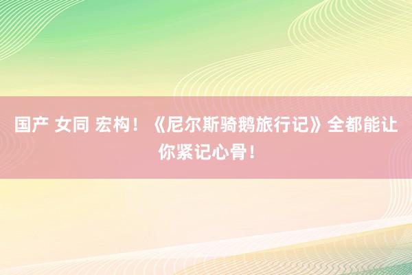 国产 女同 宏构！《尼尔斯骑鹅旅行记》全都能让你紧记心骨！