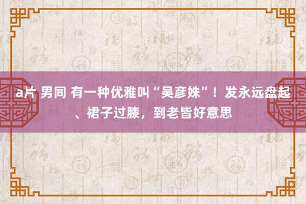 a片 男同 有一种优雅叫“吴彦姝”！发永远盘起、裙子过膝，到老皆好意思