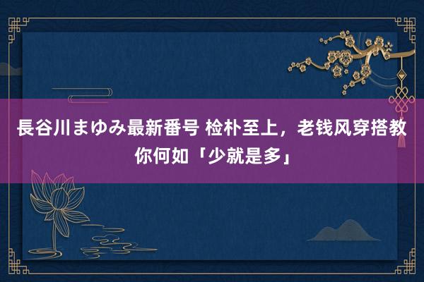 長谷川まゆみ最新番号 检朴至上，老钱风穿搭教你何如「少就是多」