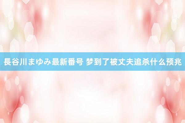 長谷川まゆみ最新番号 梦到了被丈夫追杀什么预兆