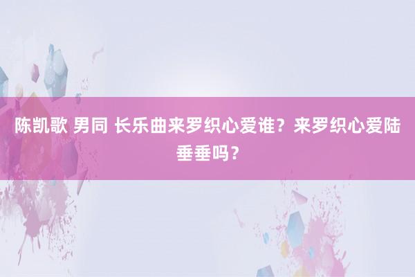 陈凯歌 男同 长乐曲来罗织心爱谁？来罗织心爱陆垂垂吗？