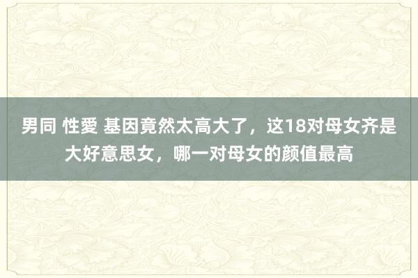 男同 性愛 基因竟然太高大了，这18对母女齐是大好意思女，哪一对母女的颜值最高