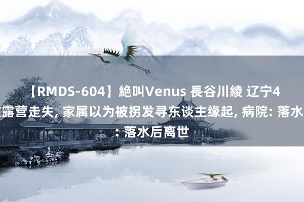 【RMDS-604】絶叫Venus 長谷川綾 辽宁4岁女孩露营走失， 家属以为被拐发寻东谈主缘起， 病院: 落水后离世