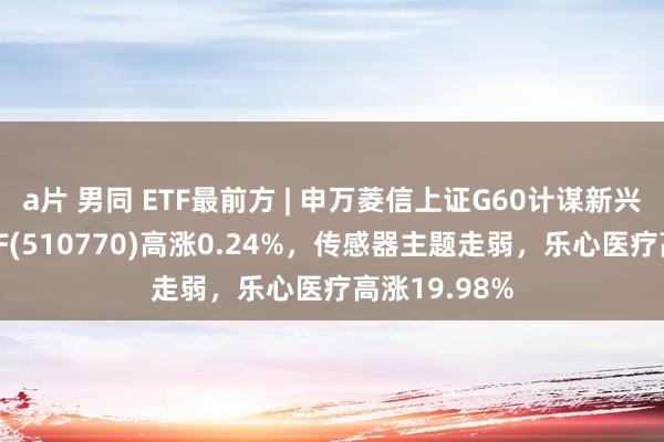 a片 男同 ETF最前方 | 申万菱信上证G60计谋新兴产业成份ETF(510770)高涨0.24%，传感器主题走弱，乐心医疗高涨19.98%