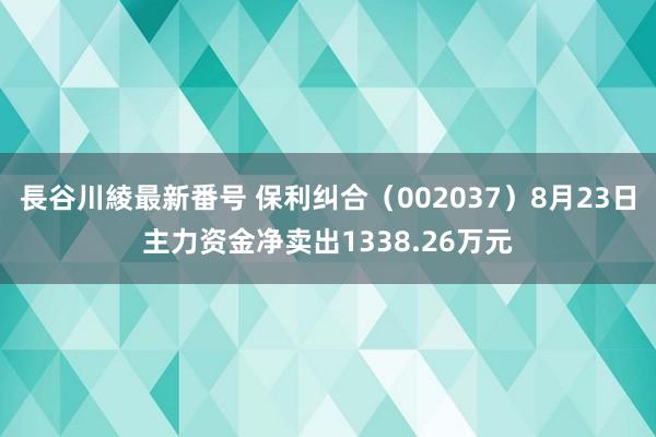 長谷川綾最新番号 保利纠合（002037）8月23日主力资金净卖出1338.26万元