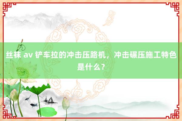 丝袜 av 铲车拉的冲击压路机，冲击碾压施工特色是什么？