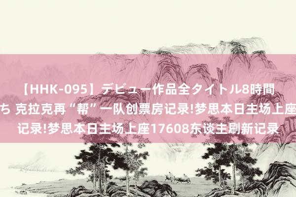 【HHK-095】デビュー作品全タイトル8時間 百花で脱いだオンナたち 克拉克再“帮”一队创票房记录!梦思本日主场上座17608东谈主刷新记录