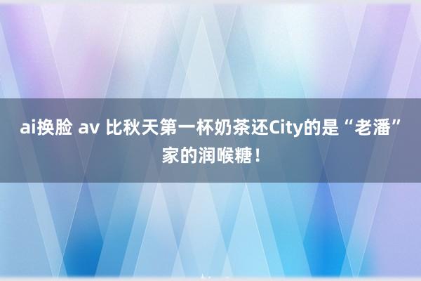 ai换脸 av 比秋天第一杯奶茶还City的是“老潘”家的润喉糖！