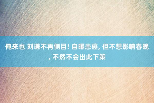 俺来也 刘谦不再侧目! 自曝患癌， 但不想影响春晚， 不然不会出此下策