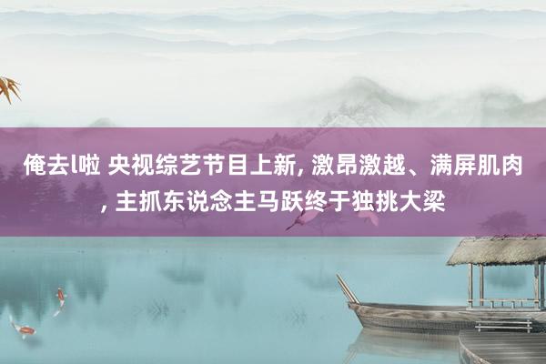 俺去l啦 央视综艺节目上新， 激昂激越、满屏肌肉， 主抓东说念主马跃终于独挑大梁