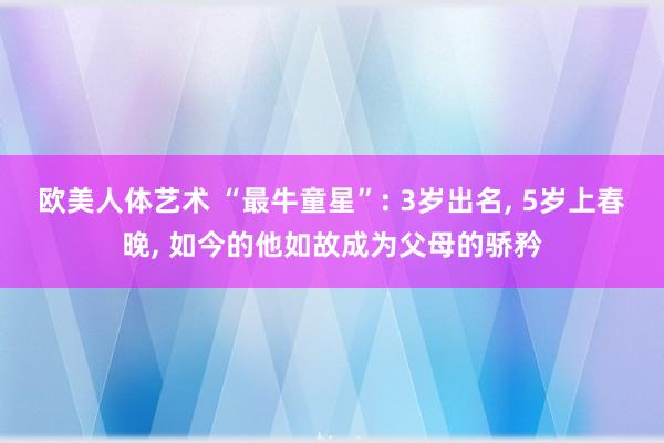 欧美人体艺术 “最牛童星”: 3岁出名， 5岁上春晚， 如今的他如故成为父母的骄矜