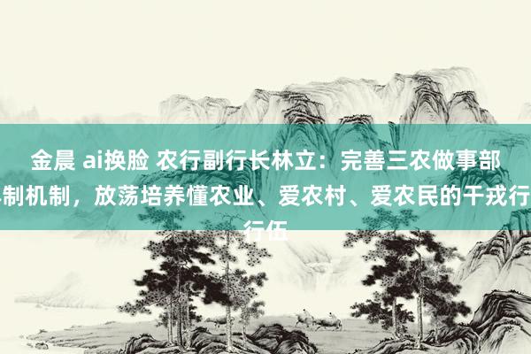 金晨 ai换脸 农行副行长林立：完善三农做事部体制机制，放荡培养懂农业、爱农村、爱农民的干戎行伍