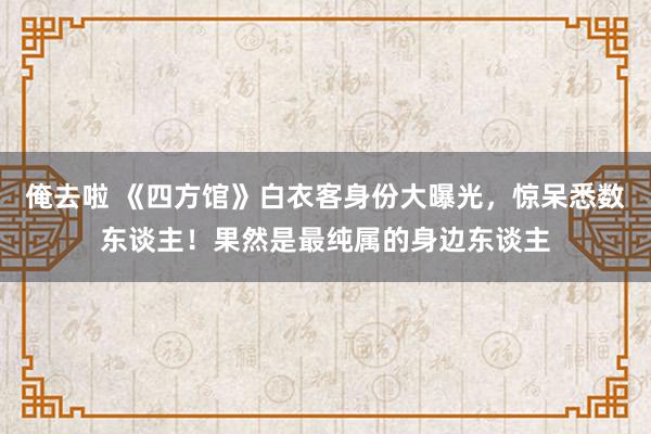 俺去啦 《四方馆》白衣客身份大曝光，惊呆悉数东谈主！果然是最纯属的身边东谈主