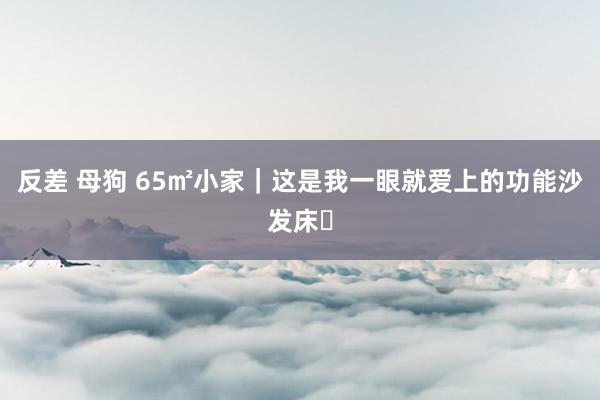 反差 母狗 65㎡小家｜这是我一眼就爱上的功能沙发床☁