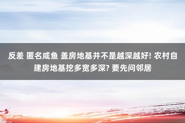 反差 匿名咸鱼 盖房地基并不是越深越好! 农村自建房地基挖多宽多深? 要先问邻居